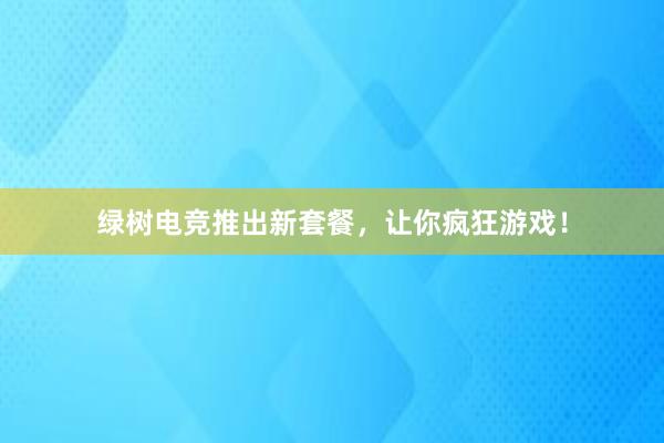 绿树电竞推出新套餐，让你疯狂游戏！