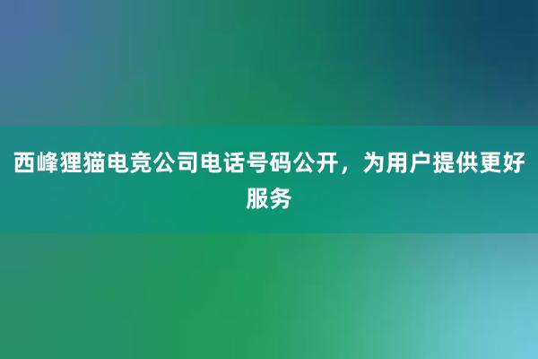 西峰狸猫电竞公司电话号码公开，为用户提供更好服务