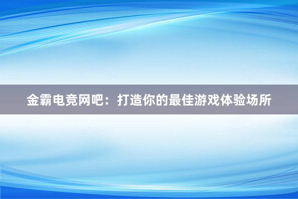 金霸电竞网吧：打造你的最佳游戏体验场所