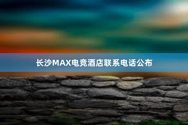 长沙MAX电竞酒店联系电话公布