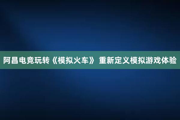 阿昌电竞玩转《模拟火车》 重新定义模拟游戏体验